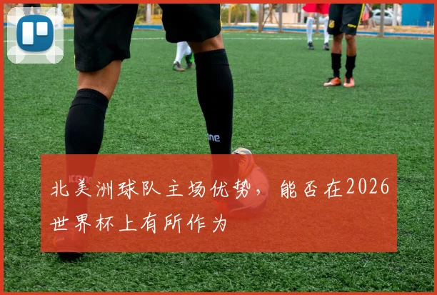 北美洲球队主场优势,能否在2026世界杯上有所作为