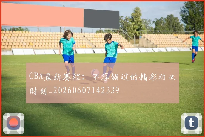 CBA最新赛程：不容错过的精彩对决时刻_20260607142339