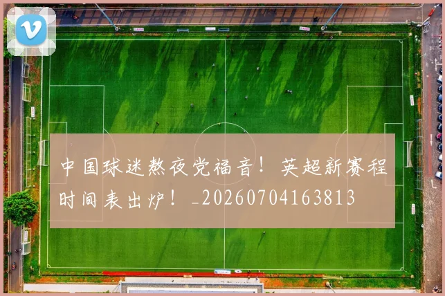 中国球迷熬夜党福音！英超新赛程时间表出炉！_20260704163813