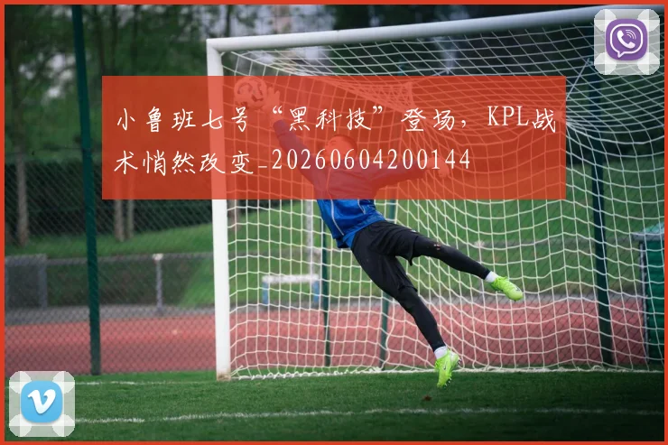 小鲁班七号“黑科技”登场，KPL战术悄然改变_20260604200144