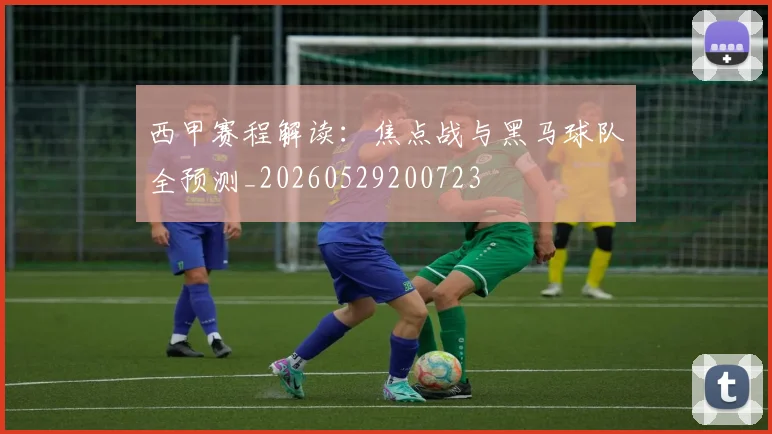 西甲赛程解读：焦点战与黑马球队全预测_20260529200723