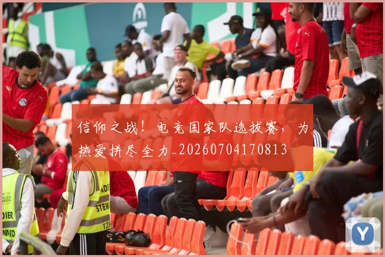 信仰之战!电竞国家队选拔赛,为热爱拼尽全力_20260704170813