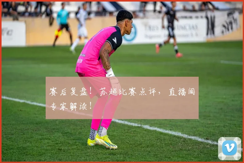 赛后复盘！苏超比赛点评，直播间专家解读！