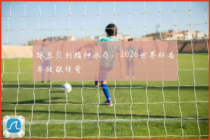 球王贝利精神永存,2026世界杯名单致敬传奇