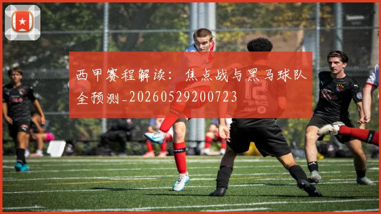 西甲赛程解读：焦点战与黑马球队全预测_20260529200723